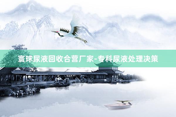 寰球尿液回收合营厂家-专科尿液处理决策