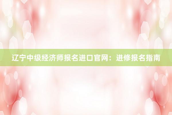 辽宁中级经济师报名进口官网：进修报名指南