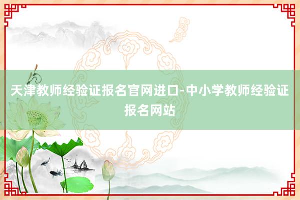 天津教师经验证报名官网进口-中小学教师经验证报名网站