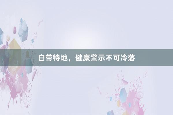 白带特地，健康警示不可冷落